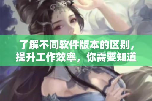 了解不同软件版本的区别，提升工作效率，你需要知道这些。