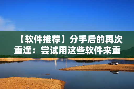 【软件推荐】分手后的再次重逢：尝试用这些软件来重燃旧爱！