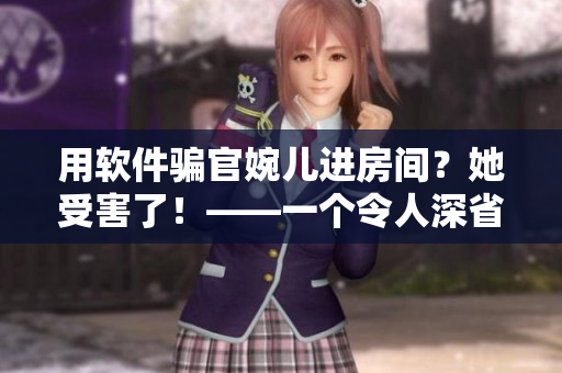 用软件骗官婉儿进房间？她受害了！——一个令人深省的反诈骗故事
