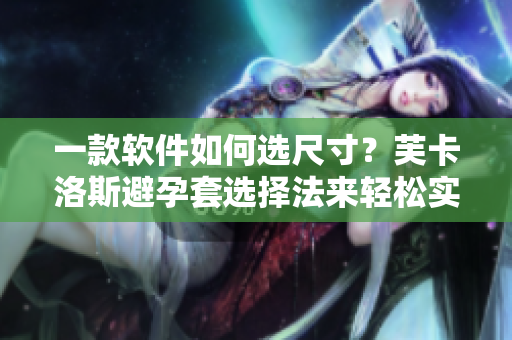 一款软件如何选尺寸？芙卡洛斯避孕套选择法来轻松实现！