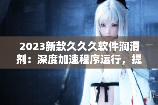 2023新款久久久软件润滑剂：深度加速程序运行，提高电脑运行效率！