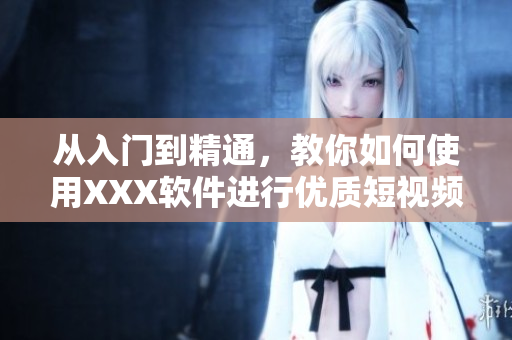从入门到精通，教你如何使用XXX软件进行优质短视频制作！