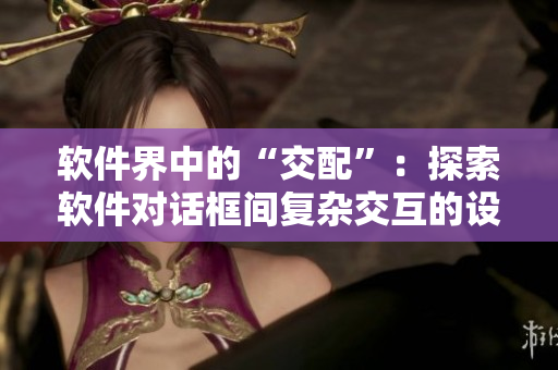 软件界中的“交配”：探索软件对话框间复杂交互的设计挑战