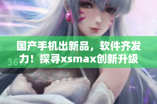 国产手机出新品，软件齐发力！探寻xsmax创新升级的应用体验