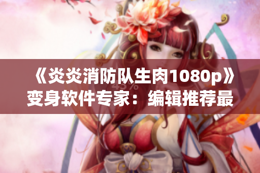 《炎炎消防队生肉1080p》变身软件专家：编辑推荐最强视频编辑器！