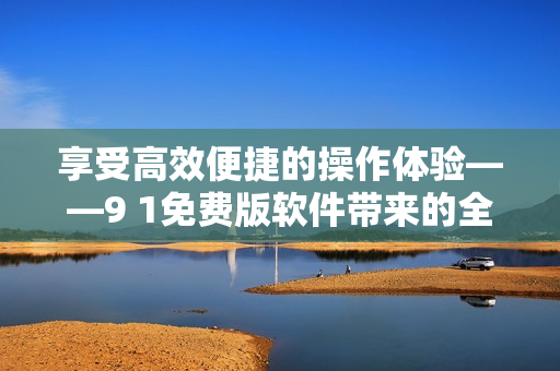享受高效便捷的操作体验——9 1免费版软件带来的全新革命