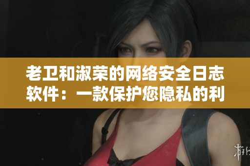 老卫和淑荣的网络安全日志软件：一款保护您隐私的利器