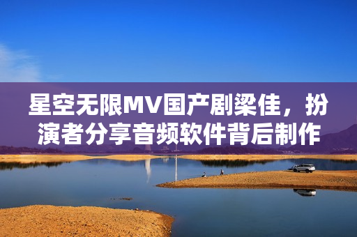 星空无限MV国产剧梁佳，扮演者分享音频软件背后制作故事