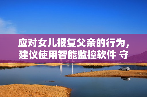 应对女儿报复父亲的行为，建议使用智能监控软件 守护家庭和谐与安全