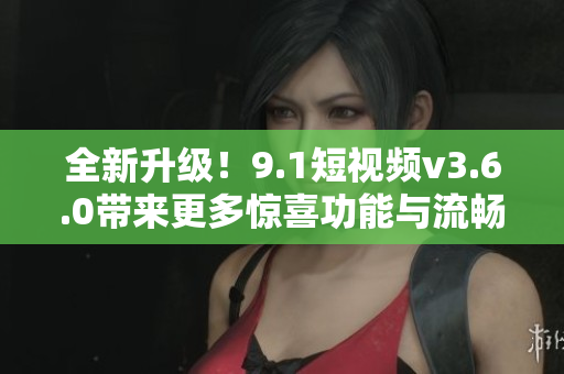 全新升级！9.1短视频v3.6.0带来更多惊喜功能与流畅体验
