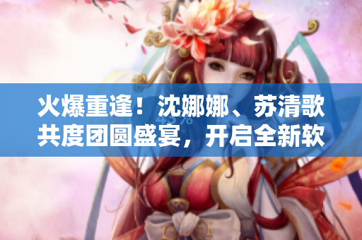 火爆重逢！沈娜娜、苏清歌共度团圆盛宴，开启全新软件创新之路