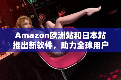 Amazon欧洲站和日本站推出新软件，助力全球用户更轻松购物