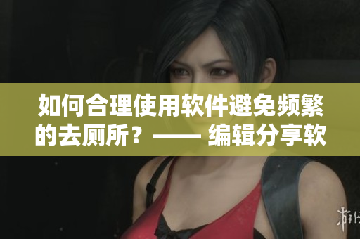 如何合理使用软件避免频繁的去厕所？—— 编辑分享软件使用心得