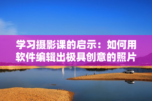 学习摄影课的启示：如何用软件编辑出极具创意的照片编辑技巧