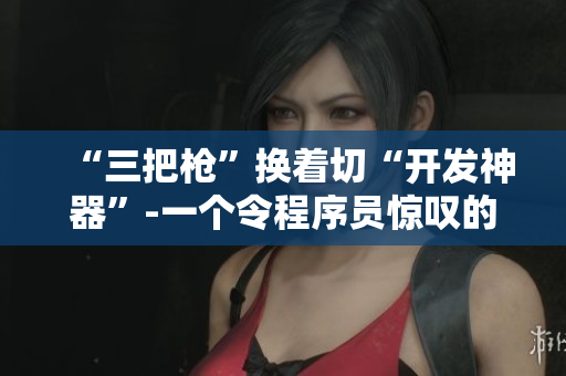 “三把枪”换着切“开发神器”-一个令程序员惊叹的软件