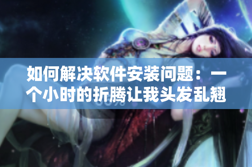 如何解决软件安装问题：一个小时的折腾让我头发乱翘