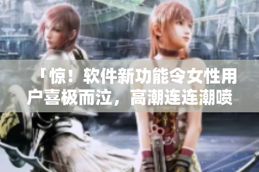 「惊！软件新功能令女性用户喜极而泣，高潮连连潮喷！」