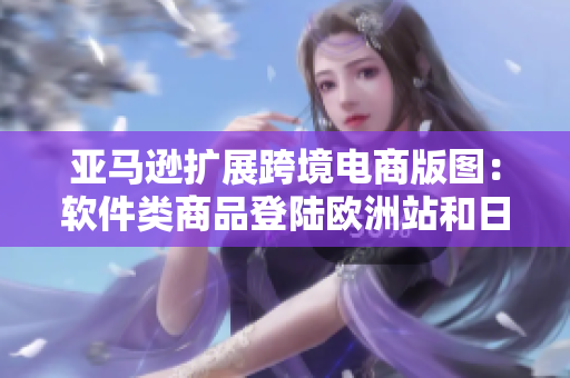 亚马逊扩展跨境电商版图：软件类商品登陆欧洲站和日本站