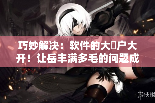 巧妙解决：软件的大隂户大开！让岳丰满多毛的问题成为过去！
