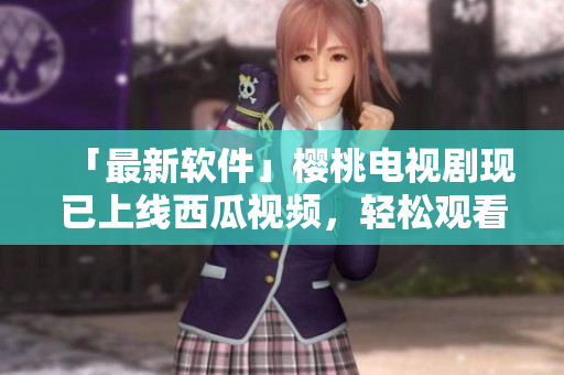 「最新软件」樱桃电视剧现已上线西瓜视频，轻松观看高清大片！