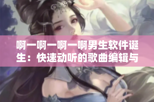 啊一啊一啊一啊男生软件诞生：快速动听的歌曲编辑与下载工具！