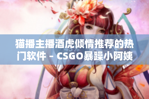 猫播主播酒虎倾情推荐的热门软件 – CSGO暴躁小阿姨
