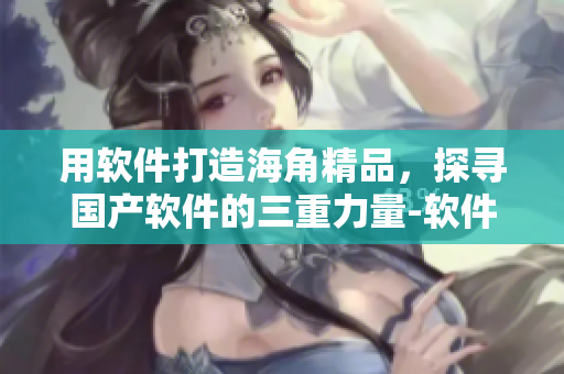 用软件打造海角精品，探寻国产软件的三重力量-软件篇