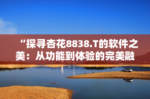 “探寻杏花8838.T的软件之美：从功能到体验的完美融合！”