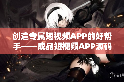 创造专属短视频APP的好帮手——成品短视频APP源码