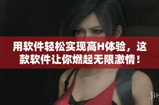 用软件轻松实现高H体验，这款软件让你燃起无限激情！