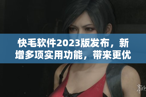 快毛软件2023版发布，新增多项实用功能，带来更优质的使用体验