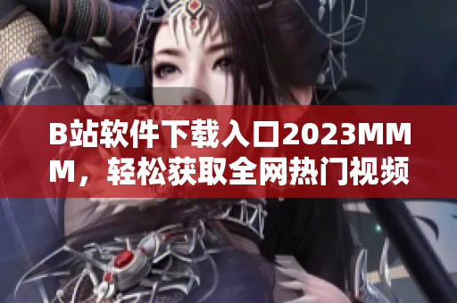 B站软件下载入口2023MMM，轻松获取全网热门视频与弹幕互动体验