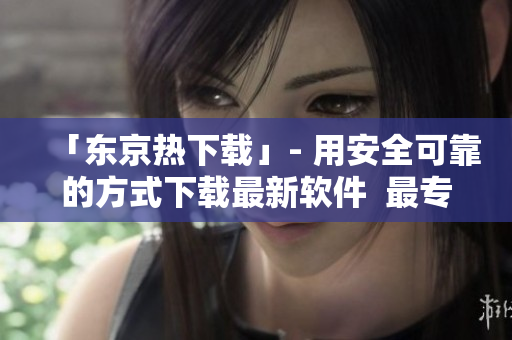 「东京热下载」- 用安全可靠的方式下载最新软件  最专业的软件下载平台