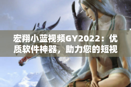 宏翔小蓝视频GY2022：优质软件神器，助力您的短视频创作