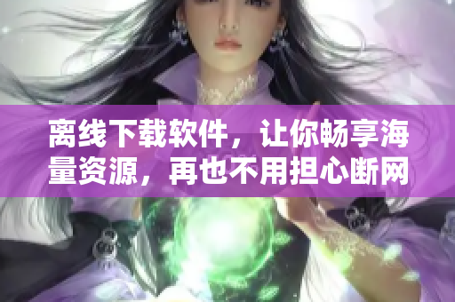 离线下载软件，让你畅享海量资源，再也不用担心断网