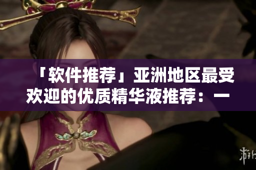 「软件推荐」亚洲地区最受欢迎的优质精华液推荐：一区、二区和三区