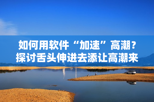 如何用软件“加速”高潮？探讨舌头伸进去添让高潮来得更快的技巧