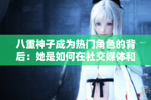 八重神子成为热门角色的背后：她是如何在社交媒体和游戏中走红的？