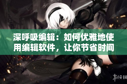深呼吸编辑：如何优雅地使用编辑软件，让你节省时间，提升效率！