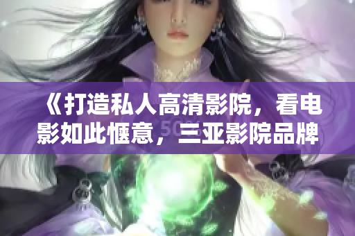 《打造私人高清影院，看电影如此惬意，三亚影院品牌加盟软件推荐》