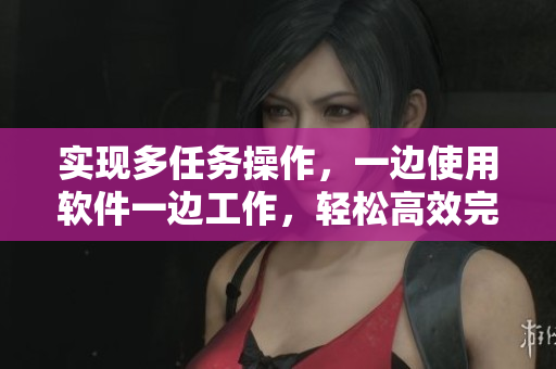 实现多任务操作，一边使用软件一边工作，轻松高效完成任务