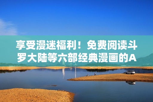 享受漫迷福利！免费阅读斗罗大陆等六部经典漫画的APP
