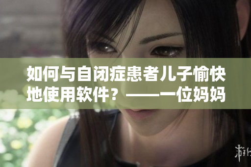 如何与自闭症患者儿子愉快地使用软件？——一位妈妈的配合经验