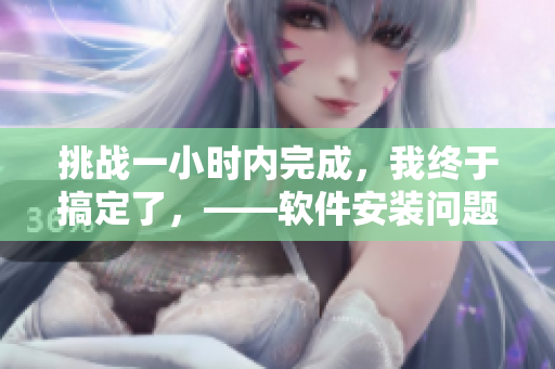 挑战一小时内完成，我终于搞定了，——软件安装问题的解决方法