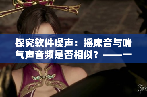 探究软件噪声：摇床音与喘气声音频是否相似？——一个编辑的思考