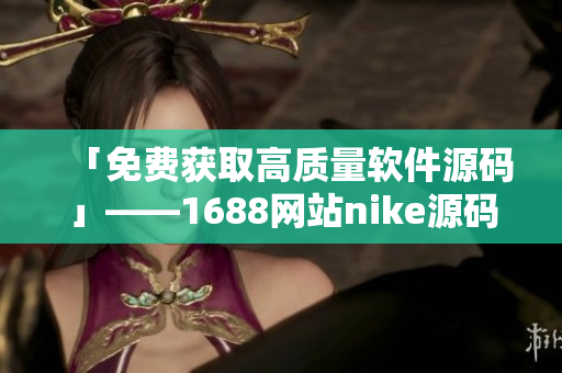 「免费获取高质量软件源码」——1688网站nike源码最佳选择