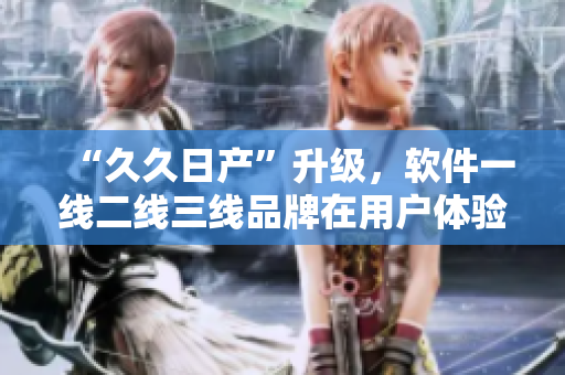 “久久日产”升级，软件一线二线三线品牌在用户体验和性能方面逐步提升