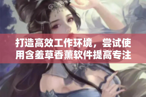 打造高效工作环境，尝试使用含羞草香薰软件提高专注力