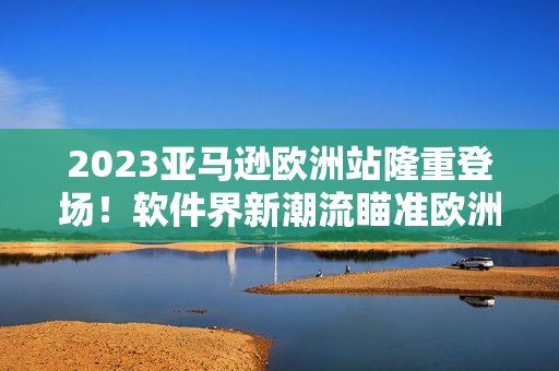 2023亚马逊欧洲站隆重登场！软件界新潮流瞄准欧洲市场！