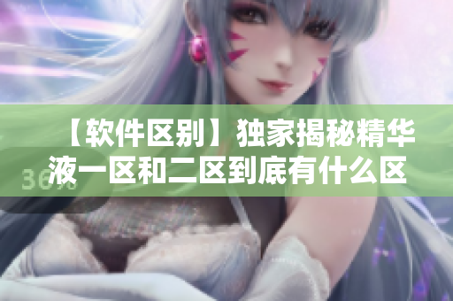 【软件区别】独家揭秘精华液一区和二区到底有什么区别